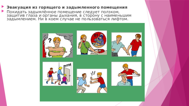 Эвакуация из горящего и задымленного помещения Покидать задымлённое помещение следует ползком, защитив глаза и органы дыхания, в сторону с наименьшим задымлением. Ни в коем случае не пользоваться лифтом. 