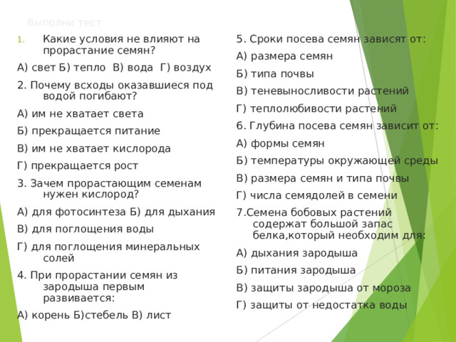 Выполни  тест Какие условия не влияют на прорастание семян? 5. Сроки посева семян зависят от: А) размера семян Б) типа почвы В) теневыносливости растений Г) теплолюбивости растений 6. Глубина посева семян зависит от: А) формы семян Б) температуры окружающей среды В) размера семян и типа почвы Г) числа семядолей в семени 7.Семена бобовых растений содержат большой запас белка,который необходим для: А) дыхания зародыша Б) питания зародыша В) защиты зародыша от мороза Г) защиты от недостатка воды А) свет Б) тепло В) вода Г) воздух 2. Почему всходы оказавшиеся под водой погибают? А) им не хватает света Б) прекращается питание В) им не хватает кислорода Г) прекращается рост 3. Зачем прорастающим семенам нужен кислород? А) для фотосинтеза Б) для дыхания В) для поглощения воды Г) для поглощения минеральных солей 4. При прорастании семян из зародыша первым развивается: А) корень Б)стебель В) лист 