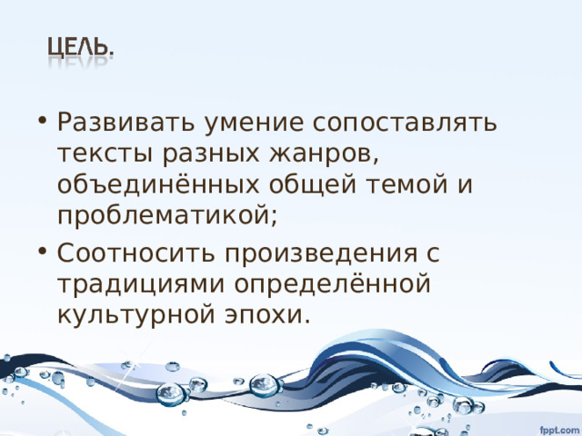 Развивать умение сопоставлять тексты разных жанров, объединённых общей темой и проблематикой; Соотносить произведения с традициями определённой культурной эпохи.  