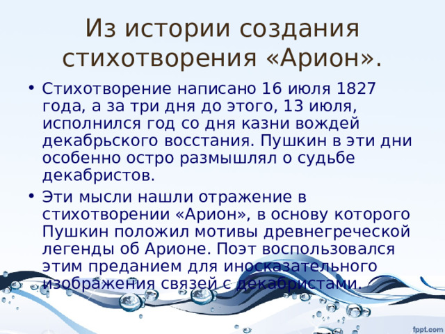 Из истории создания стихотворения «Арион». Стихотворение написано 16 июля 1827 года, а за три дня до этого, 13 июля, исполнился год со дня казни вождей декабрьского восстания. Пушкин в эти дни особенно остро размышлял о судьбе декабристов. Эти мысли нашли отражение в стихотворении «Арион», в основу которого Пушкин положил мотивы древнегреческой легенды об Арионе. Поэт воспользовался этим преданием для иносказательного изображения связей с декабристами. 