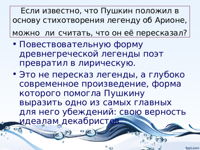 Если известно, что Пушкин положил в основу стихотворения легенду об Арионе, можно ли  считать, что он её пересказал? Повествовательную форму древнегреческой легенды поэт превратил в лирическую. Это не пересказ легенды, а глубоко современное произведение, форма которого помогла Пушкину выразить одно из самых главных для него убеждений: свою верность идеалам декабристов. 