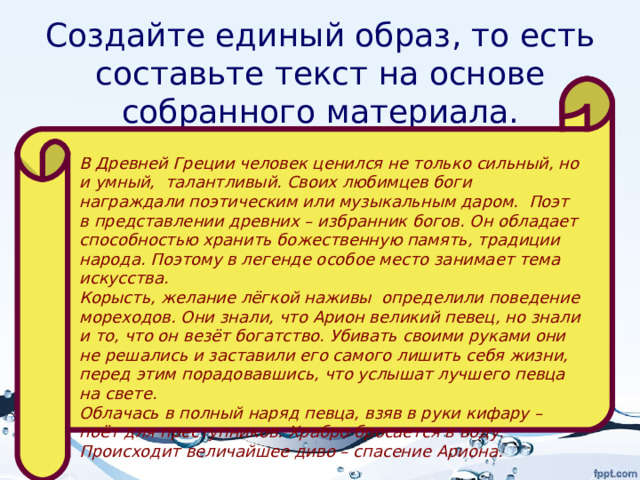 Создайте единый образ, то есть составьте текст на основе собранного материала. В Древней Греции человек ценился не только сильный, но и умный, талантливый. Своих любимцев боги награждали поэтическим или музыкальным даром. Поэт в представлении древних – избранник богов. Он обладает способностью хранить божественную память, традиции народа. Поэтому в легенде особое место занимает тема искусства. Корысть, желание лёгкой наживы определили поведение мореходов. Они знали, что Арион великий певец, но знали и то, что он везёт богатство. Убивать своими руками они не решались и заставили его самого лишить себя жизни, перед этим порадовавшись, что услышат лучшего певца на свете. Облачась в полный наряд певца, взяв в руки кифару – поёт для преступников. Храбро бросается в воду. Происходит величайшее диво – спасение Ариона.  