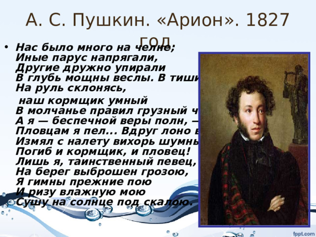 А. С. Пушкин. «Арион». 1827 год. Нас было много на челне;  Иные парус напрягали,  Другие дружно упирали  В глубь мощны веслы. В тишине  На руль склонясь,  наш кормщик умный  В молчанье правил грузный чёлн;  А я — беспечной веры полн, —  Пловцам я пел... Вдруг лоно волн  Измял с налету вихорь шумный...  Погиб и кормщик, и пловец!  Лишь я, таинственный певец,  На берег выброшен грозою,  Я гимны прежние пою  И ризу влажную мою  Сушу на солнце под скалою.  