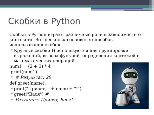 Скобки в Python Скобки в Python играют различные роли в зависимости от контекста. Вот несколько основных способов использования скобок: Круглые скобки () используются для группировки выражений, вызова функций, определения кортежей и математических операций. num1 = (2 + 3) * 4  print(num1)  # Результат: 20  def greet(name): print(
