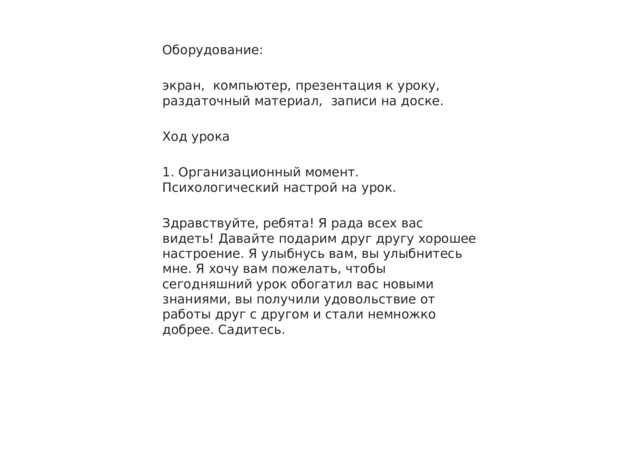 Оборудование: экран, компьютер, презентация к уроку, раздаточный материал, записи на доске. Ход урока 1. Организационный момент. Психологический настрой на урок. Здравствуйте, ребята! Я рада всех вас видеть! Давайте подарим друг другу хорошее настроение. Я улыбнусь вам, вы улыбнитесь мне. Я хочу вам пожелать, чтобы сегодняшний урок обогатил вас новыми знаниями, вы получили удовольствие от работы друг с другом и стали немножко добрее. Садитесь. 
