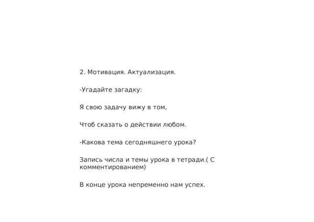 2. Мотивация. Актуализация. -Угадайте загадку: Я свою задачу вижу в том, Чтоб сказать о действии любом. -Какова тема сегодняшнего урока? Запись числа и темы урока в тетради.( С комментированием) В конце урока непременно нам успех. 