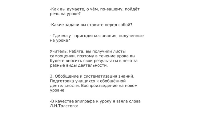-Как вы думаете, о чём, по-вашему, пойдёт речь на уроке? -Какие задачи вы ставите перед собой? - Где могут пригодиться знания, полученные на уроке? Учитель: Ребята, вы получили листы самооценки, поэтому в течение урока вы будете вносить свои результаты в него за разные виды деятельности. 3. Обобщение и систематизация знаний. Подготовка учащихся к обобщённой деятельности. Воспроизведение на новом уровне. -В качестве эпиграфа к уроку я взяла слова Л.Н.Толстого: 