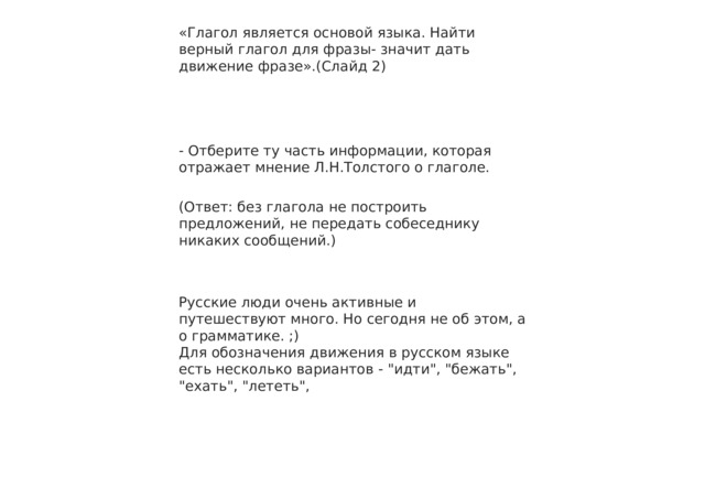 «Глагол является основой языка. Найти верный глагол для фразы- значит дать движение фразе».(Слайд 2) - Отберите ту часть информации, которая отражает мнение Л.Н.Толстого о глаголе. (Ответ: без глагола не построить предложений, не передать собеседнику никаких сообщений.) Русские люди очень активные и путешествуют много. Но сегодня не об этом, а о грамматике. ;) Для обозначения движения в русском языке есть несколько вариантов - 