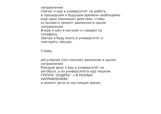 направлении Сейча́с я иду́ в университе́т на рабо́ту. в прошедшем и будущем времени необходимо ещё одно (минимум) действие, чтобы остановить момент движения в одном направлении Вчера́ я шёл в магази́н и говори́л по телефо́ну. За́втра я бу́ду е́хать в университе́т и повторя́ть ле́кции. Слайд: регулярное (постоянное) движение в одном направлении Ка́ждый день я е́ду в университе́т на авто́бусе, а из университе́та иду́ пешко́м. ГРУППА 