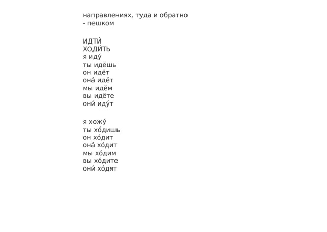 направлениях, туда и обратно - пешком ИДТИ́ ХОДИ́ТЬ я иду́ ты идёшь он идёт она́ идёт мы идём вы идёте они́ иду́т я хожу́ ты хо́дишь он хо́дит она́ хо́дит мы хо́дим вы хо́дите они́ хо́дят 