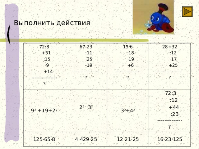 Выполнить действия 72:8  +51  :15  · 9  +14 ---------------- ? 67-23  :11  · 25  -19 ----------------- ? 9 2 +19+2 2 2 3 · 3 2 15 · 6  :18  · 19  +6 ---------------- ? 125 · 65 · 8 28+32  :12  · 17  +25 ---------------- ? 3 2 +4 2 4 · 429 · 25  72:3  :12  +44  :23  -------------- ? 12 · 21 · 25 16 · 23 · 125  