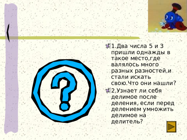 1.Два числа 5 и 3 пришли однажды в такое место,где валялось много разных разностей,и стали искать свою.Что они нашли? 2.Узнает ли себя делимое после деления, если перед делением умножить делимое на делитель? 