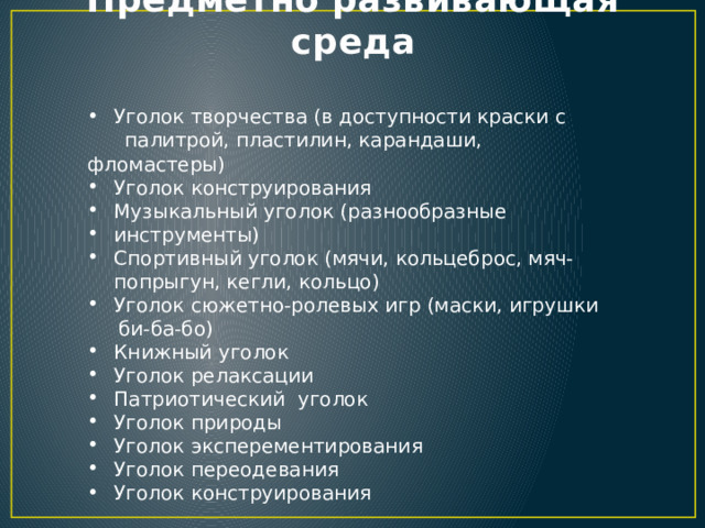 Предметно развивающая среда Уголок творчества (в доступности краски с  палитрой, пластилин, карандаши, фломастеры) Уголок конструирования Музыкальный уголок (разнообразные инструменты) Спортивный уголок (мячи, кольцеброс, мяч-попрыгун, кегли, кольцо) Уголок сюжетно-ролевых игр (маски, игрушки  би-ба-бо) Книжный уголок Уголок релаксации Патриотический уголок Уголок природы Уголок эксперементирования Уголок переодевания Уголок конструирования 