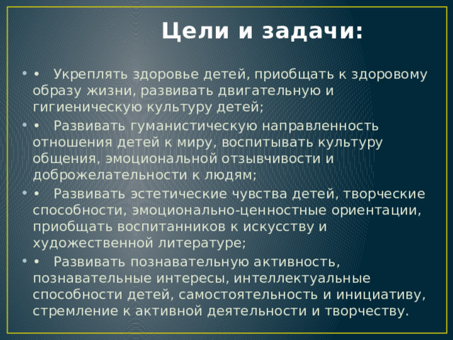  Цели и задачи: •  Укреплять здоровье детей, приобщать к здоровому образу жизни, развивать двигательную и гигиеническую культуру детей; •  Развивать гуманистическую направленность отношения детей к миру, воспитывать культуру общения, эмоциональной отзывчивости и доброжелательности к людям; •  Развивать эстетические чувства детей, творческие способности, эмоционально-ценностные ориентации, приобщать воспитанников к искусству и художественной литературе; •  Развивать познавательную активность, познавательные интересы, интеллектуальные способности детей, самостоятельность и инициативу, стремление к активной деятельности и творчеству. 