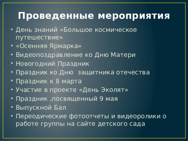 Проведенные мероприятия День знаний «Большое космическое путешествие» «Осенняя Ярмарка» Видеопоздравление ко Дню Матери Новогодний Праздник Праздник ко Дню защитника отечества Праздник к 8 марта Участие в проекте «День Эколят» Праздник ,посвященный 9 мая Выпускной Бал Переодические фотоотчеты и видеоролики о работе группы на сайте детского сада 