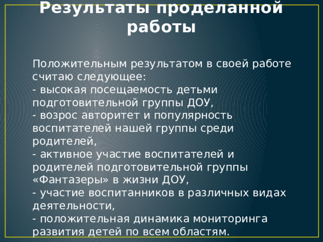Результаты проделанной работы Положительным результатом в своей работе считаю следующее: - высокая посещаемость детьми подготовительной группы ДОУ, - возрос авторитет и популярность воспитателей нашей группы среди родителей, - активное участие воспитателей и родителей подготовительной группы «Фантазеры» в жизни ДОУ, - участие воспитанников в различных видах деятельности, - положительная динамика мониторинга развития детей по всем областям. 