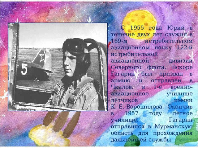 С 1955 года Юрий в течение двух лет служил в 169-м истребительном авиационном полку 122-й истребительной авиационной дивизии Северного флота. Вскоре Гагарин был призван в армию и отправлен в Чкалов, в 1-е военно-авиационное училище лётчиков имени К. Е. Ворошилова. Окончив в 1957 году летное училище, Гагарин отправился в Мурманскую область для прохождения дальнейшей службы. 