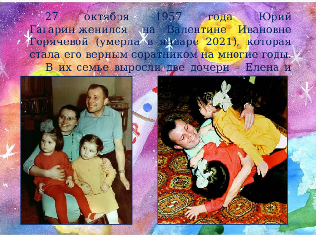 27 октября 1957 года Юрий Гагарин женился  на Валентине Ивановне Горячевой (умерла в январе 2021), которая стала его верным соратником на многие годы. В их семье выросли две дочери – Елена и Галина. 
