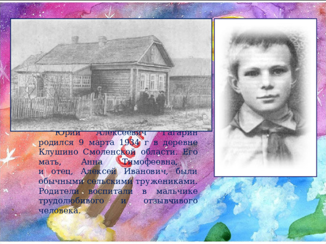 Юрий Алексеевич Гагарин родился 9 марта 1934 г в деревне Клушино Смоленской области. Его мать, Анна Тимофеевна,  и отец, Алексей Иванович, были обычными сельскими тружениками. Родители воспитали в мальчике трудолюбивого и отзывчивого человека. 