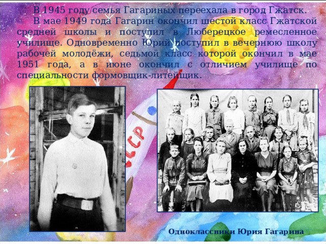 В 1945 году семья Гагариных переехала в город Гжатск. В мае 1949 года Гагарин окончил шестой класс Гжатской средней школы и поступил в Люберецкое ремесленное училище. Одновременно Юрий поступил в вечернюю школу рабочей молодёжи, седьмой класс которой окончил в мае 1951 года, а в июне окончил с отличием училище по специальности формовщик-литейщик. Одноклассники Юрия Гагарина 