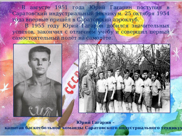 В августе 1951 года Юрий Гагарин поступил в Саратовский индустриальный техникум. 25 октября 1954 года впервые пришёл в Саратовский аэроклуб.  В 1955 году Юрий Гагарин добился значительных успехов, закончил с отличием учёбу и совершил первый самостоятельный полёт на самолёте. Юрий Гагарин – капитан баскетбольной команды Саратовского индустриального техникума  