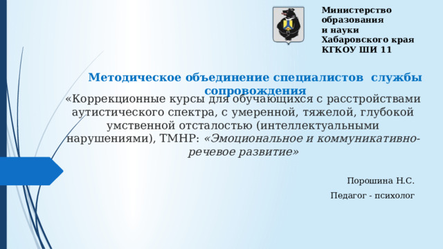 Министерство образования и науки Хабаровского края КГКОУ ШИ 11 Методическое объединение специалистов службы сопровождения «Коррекционные курсы для обучающихся с расстройствами аутистического спектра, с умеренной, тяжелой, глубокой умственной отсталостью (интеллектуальными нарушениями), ТМНР: «Эмоциональное и коммуникативно-речевое развитие» Порошина Н.С. Педагог - психолог 