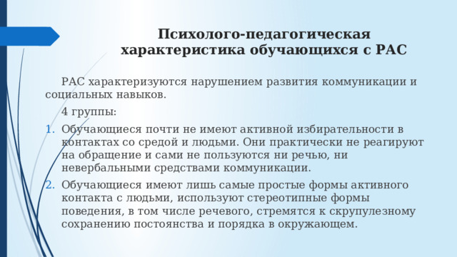 Психолого-педагогическая характеристика обучающихся с РАС  РАС характеризуются нарушением развития коммуникации и социальных навыков.  4 группы: Обучающиеся почти не имеют активной избирательности в контактах со средой и людьми. Они практически не реагируют на обращение и сами не пользуются ни речью, ни невербальными средствами коммуникации. Обучающиеся имеют лишь самые простые формы активного контакта с людьми, используют стереотипные формы поведения, в том числе речевого, стремятся к скрупулезному сохранению постоянства и порядка в окружающем. 