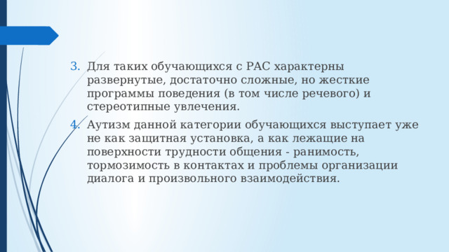 Для таких обучающихся с РАС характерны развернутые, достаточно сложные, но жесткие программы поведения (в том числе речевого) и стереотипные увлечения. Аутизм данной категории обучающихся выступает уже не как защитная установка, а как лежащие на поверхности трудности общения - ранимость, тормозимость в контактах и проблемы организации диалога и произвольного взаимодействия. 