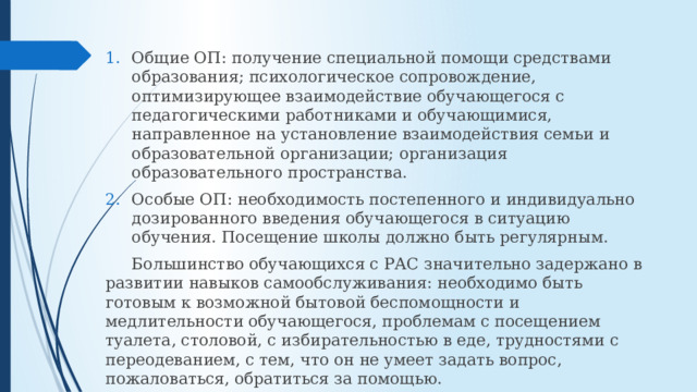 Общие ОП: получение специальной помощи средствами образования; психологическое сопровождение, оптимизирующее взаимодействие обучающегося с педагогическими работниками и обучающимися, направленное на установление взаимодействия семьи и образовательной организации; организация образовательного пространства. Особые ОП: необходимость постепенного и индивидуально дозированного введения обучающегося в ситуацию обучения. Посещение школы должно быть регулярным.  Большинство обучающихся с РАС значительно задержано в развитии навыков самообслуживания: необходимо быть готовым к возможной бытовой беспомощности и медлительности обучающегося, проблемам с посещением туалета, столовой, с избирательностью в еде, трудностями с переодеванием, с тем, что он не умеет задать вопрос, пожаловаться, обратиться за помощью. 