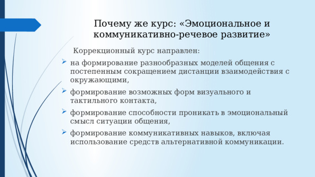 Почему же курс: «Эмоциональное и коммуникативно-речевое развитие»  Коррекционный курс направлен: на формирование разнообразных моделей общения с постепенным сокращением дистанции взаимодействия с окружающими, формирование возможных форм визуального и тактильного контакта, формирование способности проникать в эмоциональный смысл ситуации общения, формирование коммуникативных навыков, включая использование средств альтернативной коммуникации. 