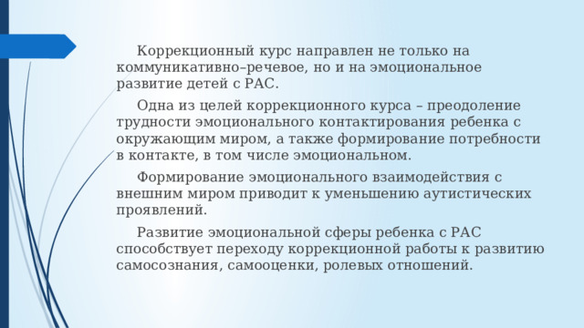  Коррекционный курс направлен не только на коммуникативно–речевое, но и на эмоциональное развитие детей с РАС.  Одна из целей коррекционного курса – преодоление трудности эмоционального контактирования ребенка с окружающим миром, а также формирование потребности в контакте, в том числе эмоциональном.  Формирование эмоционального взаимодействия с внешним миром приводит к уменьшению аутистических проявлений.   Развитие эмоциональной сферы ребенка с РАС способствует переходу коррекционной работы к развитию самосознания, самооценки, ролевых отношений. 