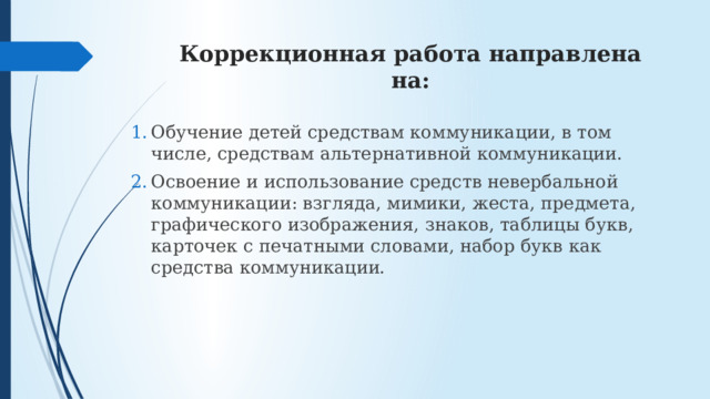 Коррекционная работа направлена на: Обучение детей средствам коммуникации, в том числе, средствам альтернативной коммуникации. Освоение и использование средств невербальной коммуникации: взгляда, мимики, жеста, предмета, графического изображения, знаков, таблицы букв, карточек с печатными словами, набор букв как средства коммуникации. 