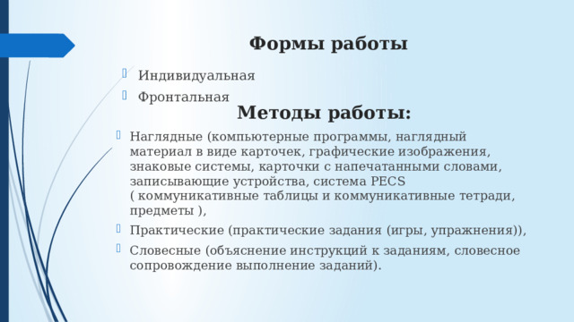 Формы работы Индивидуальная Фронтальная Методы работы: Наглядные (компьютерные программы, наглядный материал в виде карточек, графические изображения, знаковые системы, карточки с напечатанными словами, записывающие устройства, система PECS ( коммуникативные таблицы и коммуникативные тетради, предметы ), Практические (практические задания (игры, упражнения)), Словесные (объяснение инструкций к заданиям, словесное сопровождение выполнение заданий). 