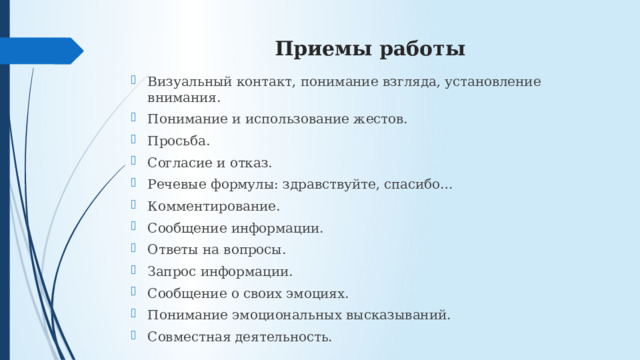 Приемы работы Визуальный контакт, понимание взгляда, установление внимания. Понимание и использование жестов. Просьба. Согласие и отказ. Речевые формулы: здравствуйте, спасибо… Комментирование. Сообщение информации. Ответы на вопросы. Запрос информации. Сообщение о своих эмоциях. Понимание эмоциональных высказываний. Совместная деятельность. 