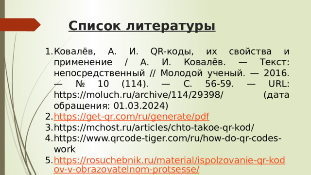 Список литературы Ковалёв, А. И. QR-коды, их свойства и применение / А. И. Ковалёв. — Текст: непосредственный // Молодой ученый. — 2016. — № 10 (114). — С. 56-59. — URL: https://moluch.ru/archive/114/29398/ (дата обращения: 01.03.2024) https://get-qr.com/ru/generate/pdf https://mchost.ru/articles/chto-takoe-qr-kod/ https://www.qrcode-tiger.com/ru/how-do-qr-codes-work https://rosuchebnik.ru/material/ispolzovanie-qr-kodov-v-obrazovatelnom-protsesse/ 