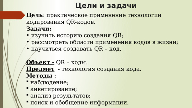 Цели и задачи Цель : практическое применение технологии кодирования QR-кодов. Задачи:  изучить историю создания QR;  рассмотреть области применения кодов в жизни;  научиться создавать QR – код. Объект - QR – коды. Предмет - технология создания кода. Методы :  наблюдение;  анкетирование;  анализ результатов;  поиск и обобщение информации. 