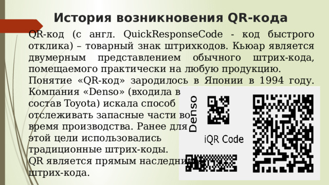 История возникновения QR-кода QR-код (с англ. QuickResponseCode - код быстрого отклика) – товарный знак штрихкодов. Кьюар является двумерным представлением обычного штрих-кода, помещаемого практически на любую продукцию. Понятие «QR-код» зародилось в Японии в 1994 году. Компания «Denso» (входила в состав Toyota) искала способ отслеживать запасные части во время производства. Ранее для этой цели использовались традиционные штрих-коды. QR является прямым наследником штрих-кода. 