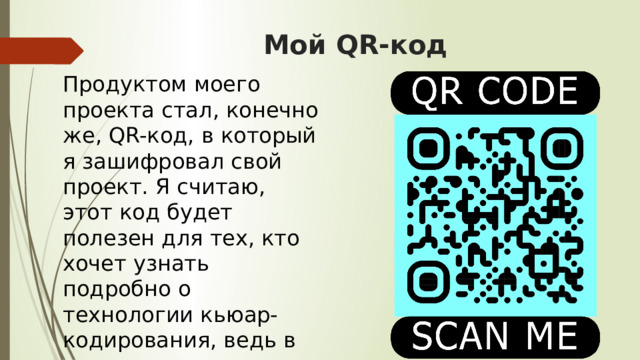 Мой QR-код Продуктом моего проекта стал, конечно же, QR-код, в который я зашифровал свой проект. Я считаю, этот код будет полезен для тех, кто хочет узнать подробно о технологии кьюар-кодирования, ведь в моем исследовании содержится вся необходимая информация для новичков в QR-мире. 