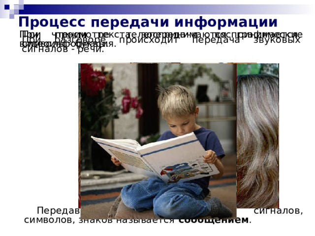 Процесс передачи информации При чтении текста воспринимаются графические символы - буквы. При просмотре телепередачи воспринимается видеоинформация. При разговоре происходит передача звуковых сигналов - речи. Передаваемая последовательность сигналов, символов, знаков называется сообщением . 