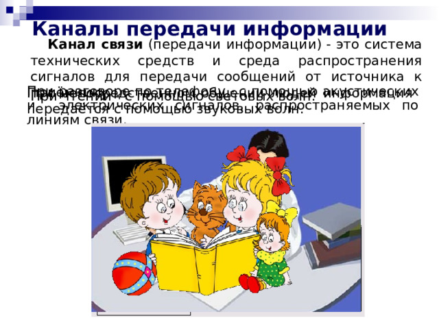 Каналы передачи информации Канал связи (передачи информации) - это система технических средств и среда распространения сигналов для передачи сообщений от источника к приёмнику. При непосредственном общении людей информация передаётся с помощью звуковых волн. При разговоре по телефону - с помощью акустических и электрических сигналов, распространяемых по линиям связи. При чтении - с помощью световых волн. 