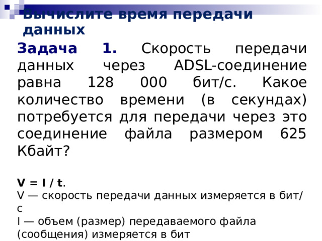 Вычислите время передачи данных Задача 1. Скорость передачи данных через ADSL-соединение равна 128 000 бит/c. Какое количество времени (в секундах) потребуется для передачи через это соединение файла размером 625 Кбайт? V = I / t . V — скорость передачи данных измеряется в бит/с I — объем (размер) передаваемого файла (сообщения) измеряется в бит t — время, за которое передается файл (сообщение) измеряется в с 