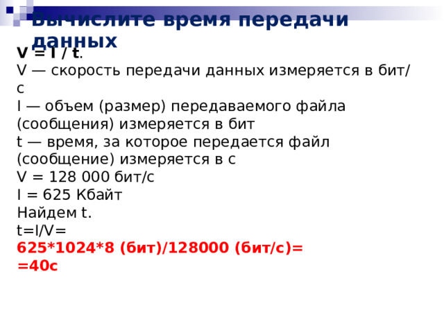 Вычислите время передачи данных V = I / t . V — скорость передачи данных измеряется в бит/с I — объем (размер) передаваемого файла (сообщения) измеряется в бит t — время, за которое передается файл (сообщение) измеряется в с V = 128 000 бит/c I = 625 Кбайт Найдем t. t=I/V= 625*1024*8 (бит)/128000 (бит/с)= =40c 
