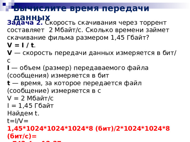 Вычислите время передачи данных Задача 2. Скорость скачивания через торрент составляет 2 Мбайт/c. Сколько времени займет скачивание фильма размером 1,45 Гбайт? V = I / t . V — скорость передачи данных измеряется в бит/с I — объем (размер) передаваемого файла (сообщения) измеряется в бит t — время, за которое передается файл (сообщение) измеряется в с V = 2 Мбайт/c I = 1,45 Гбайт Найдем t. t=I/V= 1,45*1024*1024*1024*8 (бит)/2*1024*1024*8 (бит/с)= =742,4с=12,37мин  