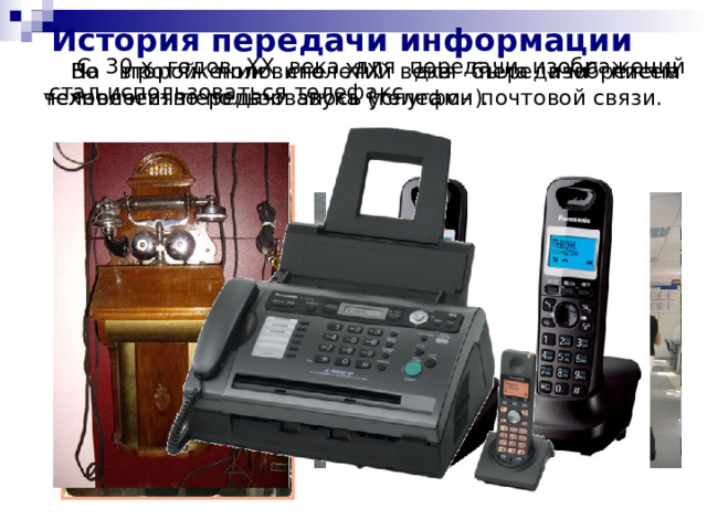 История передачи информации С 30-х годов XX века для передачи изображений стал использоваться телефакс. На протяжении столетий для передачи писем человечество пользовалось услугами почтовой связи. Во второй половине XIX века была изобретена технология передачи звука (телефон). 