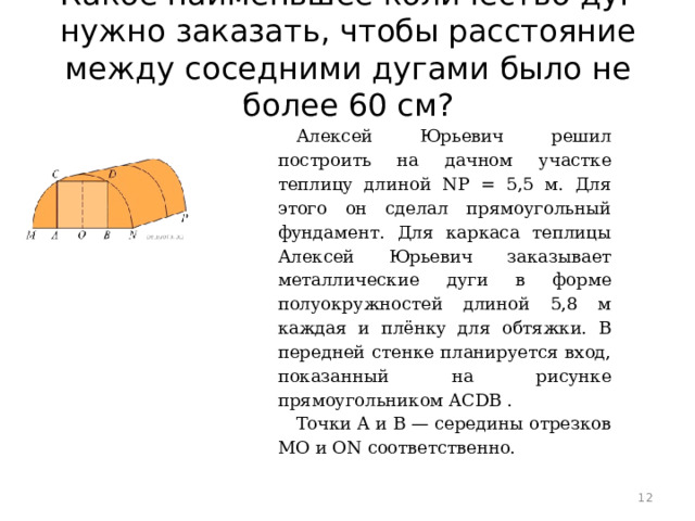 Какое наименьшее количество дуг нужно заказать, чтобы расстояние между соседними дугами было не более 60 см?   Алексей Юрьевич решил построить на дачном участке теплицу длиной NP = 5,5 м. Для этого он сделал прямоугольный фундамент. Для каркаса теплицы Алексей Юрьевич заказывает металлические дуги в форме полуокружностей длиной 5,8 м каждая и плёнку для обтяжки. В передней стенке планируется вход, показанный на рисунке прямоугольником ACDB . Точки A и B — середины отрезков MO и ON соответственно.  