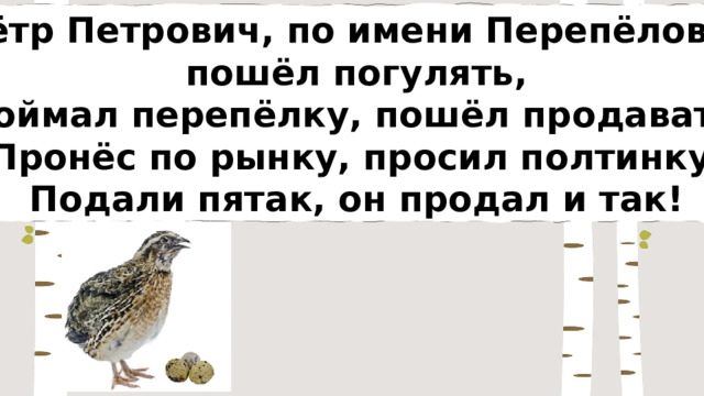 Пётр Петрович, по имени Перепёлович пошёл погулять, Поймал перепёлку, пошёл продавать. Пронёс по рынку, просил полтинку, Подали пятак, он продал и так! 