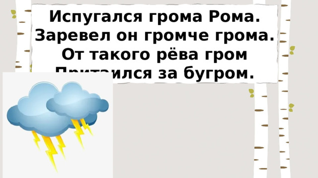 Испугался грома Рома. Заревел он громче грома. От такого рёва гром Притаился за бугром. 