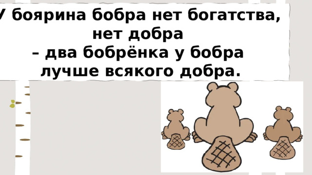 У боярина бобра нет богатства, нет добра – два бобрёнка у бобра лучше всякого добра. 