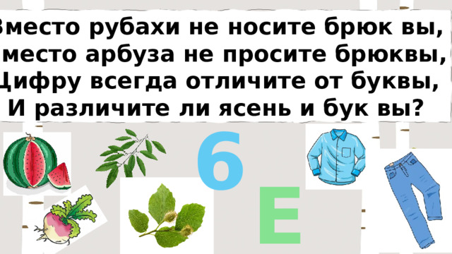 Вместо рубахи не носите брюк вы, Вместо арбуза не просите брюквы, Цифру всегда отличите от буквы, И различите ли ясень и бук вы? 6 Е 