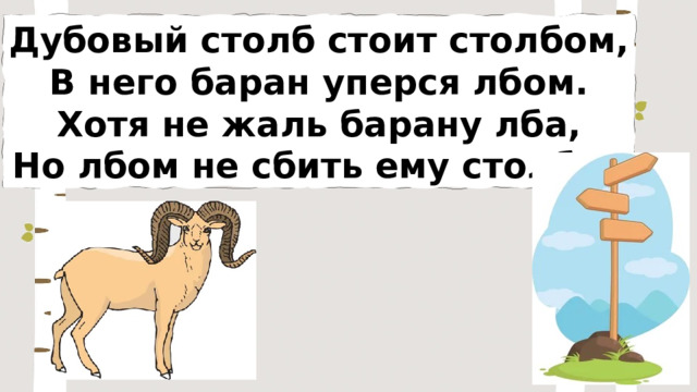 Дубовый столб стоит столбом, В него баран уперся лбом. Хотя не жаль барану лба, Но лбом не сбить ему столба. 